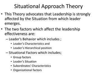 Situational Approach Theory
• This Theory advocates that Leadership is strongly
affected by the Situation from which leader
emerges.
• The two factors which affect the leadership
effectiveness are:
– Leader’s Behavior which includes ;
• Leader’s Characteristics and
• Leader’s Hierarchical position
– Situational Factors which includes;
• Group factors
• Leader’s Situation
• Subordinates' Characteristics
• Organizational factors
 