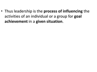 • Thus leadership is the process of influencing the
activities of an individual or a group for goal
achievement in a given situation.
 