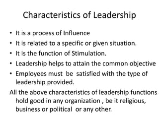 Characteristics of Leadership
• It is a process of Influence
• It is related to a specific or given situation.
• It is the function of Stimulation.
• Leadership helps to attain the common objective
• Employees must be satisfied with the type of
leadership provided.
All the above characteristics of leadership functions
hold good in any organization , be it religious,
business or political or any other.
 