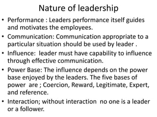 Nature of leadership
• Performance : Leaders performance itself guides
and motivates the employees.
• Communication: Communication appropriate to a
particular situation should be used by leader .
• Influence: leader must have capability to influence
through effective communication.
• Power Base: The influence depends on the power
base enjoyed by the leaders. The five bases of
power are ; Coercion, Reward, Legitimate, Expert,
and reference.
• Interaction; without interaction no one is a leader
or a follower.
 