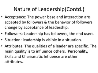 Nature of Leadership(Contd.)
• Acceptance: The power base and interaction are
accepted by followers & the behavior of followers
change by acceptance of leadership.
• Followers: Leadership has followers, the end users.
• Situation: leadership is visible in a situation.
• Attributes: The qualities of a leader are specific. The
main quality is to influence others. Personality,
Skills and Charismatic Influence are other
attributes.
 