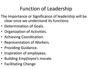 Function of Leadership
The Importance or Significance of leadership will be
clear once we understand its functions
• Determination of Goals.
• Organization of Activities.
• Achieving Coordination.
• Representation of Workers.
• Providing Guidance.
• Inspiration of employees.
• Building Emp[loyee’s morale
• Facilitating Change
 