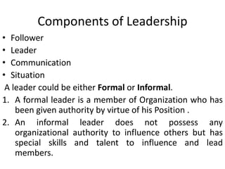 Components of Leadership
• Follower
• Leader
• Communication
• Situation
A leader could be either Formal or Informal.
1. A formal leader is a member of Organization who has
been given authority by virtue of his Position .
2. An informal leader does not possess any
organizational authority to influence others but has
special skills and talent to influence and lead
members.
 