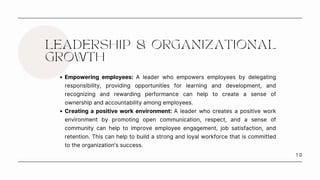1 0
LEADERSHIP & ORGANIZATIONAL
GROWTH
Empowering employees: A leader who empowers employees by delegating
responsibility, providing opportunities for learning and development, and
recognizing and rewarding performance can help to create a sense of
ownership and accountability among employees.
Creating a positive work environment: A leader who creates a positive work
environment by promoting open communication, respect, and a sense of
community can help to improve employee engagement, job satisfaction, and
retention. This can help to build a strong and loyal workforce that is committed
to the organization's success.
 