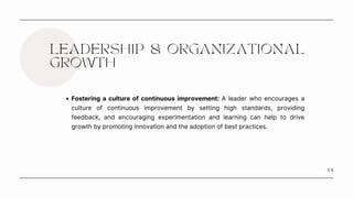1 1
LEADERSHIP & ORGANIZATIONAL
GROWTH
Fostering a culture of continuous improvement: A leader who encourages a
culture of continuous improvement by setting high standards, providing
feedback, and encouraging experimentation and learning can help to drive
growth by promoting innovation and the adoption of best practices.
 
