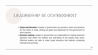1 2
LEADERSHIP IN GOVERNMENT
Vision and direction: A leader in government can provide a vision and direction
for the nation or state, setting out goals and objectives for the government to
work towards.
Decision-making: Leaders in government are responsible for making important
decisions that affect the welfare and well-being of the people they serve.
Effective leaders are able to make tough decisions that balance competing
interests and priorities.
 