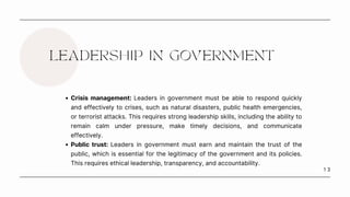 1 3
LEADERSHIP IN GOVERNMENT
Crisis management: Leaders in government must be able to respond quickly
and effectively to crises, such as natural disasters, public health emergencies,
or terrorist attacks. This requires strong leadership skills, including the ability to
remain calm under pressure, make timely decisions, and communicate
effectively.
Public trust: Leaders in government must earn and maintain the trust of the
public, which is essential for the legitimacy of the government and its policies.
This requires ethical leadership, transparency, and accountability.
 