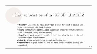 0 3
Characteristics of a GOOD LEADER
Visionary: A good leader has a clear vision of what they want to achieve and
can communicate it effectively to others.
Strong communication skills: A good leader is an effective communicator who
can convey ideas clearly and persuasively.
Empathy: A good leader is empathetic and can relate to the needs and
concerns of their team members.
Integrity: A good leader is honest, ethical, and trustworthy.
Decisiveness: A good leader is able to make tough decisions quickly and
confidently.
 