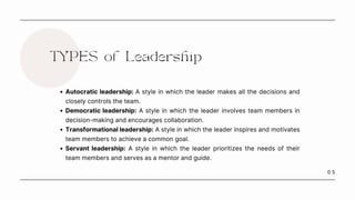 0 5
TYPES of Leadership
Autocratic leadership: A style in which the leader makes all the decisions and
closely controls the team.
Democratic leadership: A style in which the leader involves team members in
decision-making and encourages collaboration.
Transformational leadership: A style in which the leader inspires and motivates
team members to achieve a common goal.
Servant leadership: A style in which the leader prioritizes the needs of their
team members and serves as a mentor and guide.
 