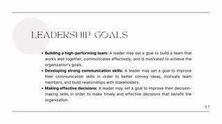 0 7
LEADERSHIP GOALS
Building a high-performing team: A leader may set a goal to build a team that
works well together, communicates effectively, and is motivated to achieve the
organization's goals.
Developing strong communication skills: A leader may set a goal to improve
their communication skills in order to better convey ideas, motivate team
members, and build relationships with stakeholders.
Making effective decisions: A leader may set a goal to improve their decision-
making skills in order to make timely and effective decisions that benefit the
organization.
 
