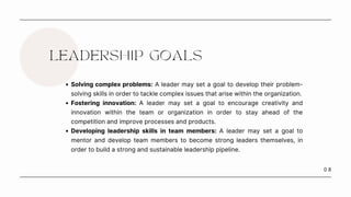 0 8
LEADERSHIP GOALS
Solving complex problems: A leader may set a goal to develop their problem-
solving skills in order to tackle complex issues that arise within the organization.
Fostering innovation: A leader may set a goal to encourage creativity and
innovation within the team or organization in order to stay ahead of the
competition and improve processes and products.
Developing leadership skills in team members: A leader may set a goal to
mentor and develop team members to become strong leaders themselves, in
order to build a strong and sustainable leadership pipeline.
 