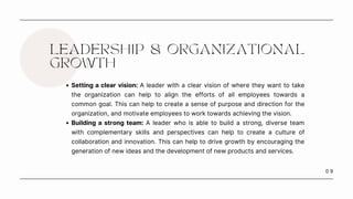 0 9
LEADERSHIP & ORGANIZATIONAL
GROWTH
Setting a clear vision: A leader with a clear vision of where they want to take
the organization can help to align the efforts of all employees towards a
common goal. This can help to create a sense of purpose and direction for the
organization, and motivate employees to work towards achieving the vision.
Building a strong team: A leader who is able to build a strong, diverse team
with complementary skills and perspectives can help to create a culture of
collaboration and innovation. This can help to drive growth by encouraging the
generation of new ideas and the development of new products and services.
 