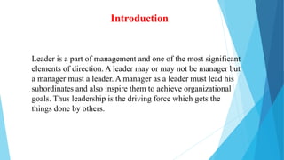 Introduction
Leader is a part of management and one of the most significant
elements of direction. A leader may or may not be manager but
a manager must a leader. A manager as a leader must lead his
subordinates and also inspire them to achieve organizational
goals. Thus leadership is the driving force which gets the
things done by others.
 
