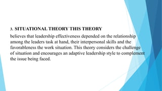 3. SITUATIONAL THEORY THIS THEORY
believes that leadership effectiveness depended on the relationship
among the leaders task at hand, their interpersonal skills and the
favorableness the work situation. This theory considers the challenge
of situation and encourages an adaptive leadership style to complement
the issue being faced.
 