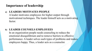 Importance of leadership
a) LEADERS MOTIVATES PEOPLE
A leader motivates employees for higher output through
motivational techniques. The leader himself acts as a motivating
factor.
b) LEADER COUNSELS EMPLOYEES
In an organization people needs counseling to reduce the
emotional disequilibrium and to remove barriers to effective
performance. A leader solves such types of problems and makes
employees happy. Thus, a leader acts as a counselor.
 