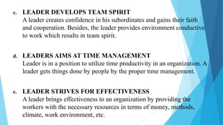 c. LEADER DEVELOPS TEAM SPIRIT
A leader creates confidence in his subordinates and gains their faith
and cooperation. Besides, the leader provides environment conductive
to work which results in team spirit.
d. LEADERS AIMS AT TIME MANAGEMENT
Leader is in a position to utilize time productivity in an organization. A
leader gets things done by people by the proper time management.
e. LEADER STRIVES FOR EFFECTIVENESS
A leader brings effectiveness to an organization by providing the
workers with the necessary resources in terms of money, methods,
climate, work environment, etc.
 