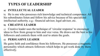 TYPES OF LEADERSHIP
a) INTELLECTUAL LEADER
b) He is one who possesses rich knowledge and technical competence. All
his subordinates listen and follow his advice because of his specialized
intellectual authority. e.g.- financial advisor, legal advisor, etc.
b) CREATIVE LEADER
c) Creative leader uses the technique of ‘circular response’ to encourage
ideas to flow from group to him and vice versa. He draws out the best in his
followers and controls them with zeal to attain the goals.
c) PERSUASIVE LEADER
He gains faith and confidence from his followers. He possesses a magnetic
personality which attracts followers which helps to get work done by them
effectively.
 