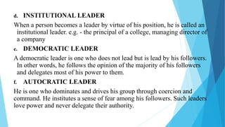d. INSTITUTIONAL LEADER
When a person becomes a leader by virtue of his position, he is called an
institutional leader. e.g. - the principal of a college, managing director of
a company
e. DEMOCRATIC LEADER
A democratic leader is one who does not lead but is lead by his followers.
In other words, he follows the opinion of the majority of his followers
and delegates most of his power to them.
f. AUTOCRATIC LEADER
He is one who dominates and drives his group through coercion and
command. He institutes a sense of fear among his followers. Such leaders
love power and never delegate their authority.
 