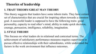 Theories of leadership
1. TRAIT THEORY/GREAT MAN THEORY
This theory suggests that leaders have some inborn traits. They have certain
set of characteristics that are crucial for inspiring others towards a common
goal. A successful leader is supposed to have the following traits- good
personality, capacity to read other‘s mind, ability to make quick decision,
courage, persuasion, intelligence, reliability, imagination.
2. STYLE THEORY
This focuses on what leaders do in relational and contextual terms. The
achievement of satisfactory performance measures requires supervisors to
pursue effective relationships with their subordinates, while understand the
factors in the work environment that influence outcomes.
 