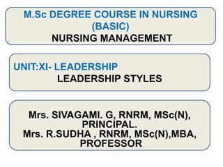 M.Sc DEGREE COURSE IN NURSING
(BASIC)
NURSING MANAGEMENT
UNIT:XI- LEADERSHIP
LEADERSHIP STYLES
Mrs. SIVAGAMI. G, RNRM, MSc(N),
PRINCIPAL.
Mrs. R.SUDHA , RNRM, MSc(N),MBA,
PROFESSOR
 
