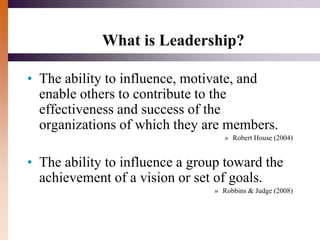What is Leadership?
• The ability to influence, motivate, and
enable others to contribute to the
effectiveness and success of the
organizations of which they are members.
» Robert House (2004)
• The ability to influence a group toward the
achievement of a vision or set of goals.
» Robbins & Judge (2008)
 