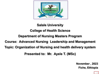 Salale University
College of Health Science
Department of Nursing Masters Program
Course: Advanced Nursing Leadership and Management
Topic: Organization of Nursing and health delivery system
Presented to: Mr. Ayele T. (MSc)
November , 2023
Fiche, Ethiopia
1
 