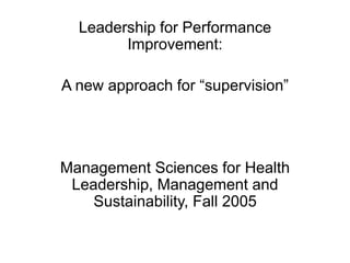 Leadership for Performance
Improvement:
A new approach for “supervision”
Management Sciences for Health
Leadership, Management and
Sustainability, Fall 2005
 