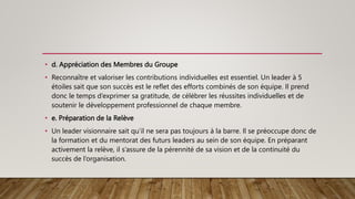 • d. Appréciation des Membres du Groupe
• Reconnaître et valoriser les contributions individuelles est essentiel. Un leader à 5
étoiles sait que son succès est le reflet des efforts combinés de son équipe. Il prend
donc le temps d’exprimer sa gratitude, de célébrer les réussites individuelles et de
soutenir le développement professionnel de chaque membre.
• e. Préparation de la Relève
• Un leader visionnaire sait qu’il ne sera pas toujours à la barre. Il se préoccupe donc de
la formation et du mentorat des futurs leaders au sein de son équipe. En préparant
activement la relève, il s’assure de la pérennité de sa vision et de la continuité du
succès de l’organisation.
 