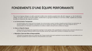 FONDEMENTS D'UNE ÉQUIPE PERFORMANTE
• Pour qu’une équipe atteigne son plein potentiel et délivre des résultats exceptionnels, elle doit s’appuyer sur des fondements
solides. Ces piliers, lorsqu’ils sont bien établis, transforment un groupe d’individus en une force unifiée, capable de surmonter
les défis et d’atteindre des objectifs ambitieux.
• a. La Communication Transparente
• La communication est le ciment qui lie une équipe. Une communication ouverte, honnête et régulière permet d’éviter les malentendus, de
résoudre rapidement les problèmes et de garantir que tous les membres de l’équipe sont alignés sur les mêmes objectifs. Dans un
environnement où l’information circule librement, la confiance s’établit, renforçant ainsi la cohésion de l’équipe.
• b. Vision et Objectifs Alignés
• Chaque membre de l’équipe doit comprendre et partager la vision globale. Cette compréhension commune crée un sens de la direction et un
but unifié. Les objectifs clairement définis servent de guide, assurant que chaque effort contribue à la réalisation de la vision.
• c. Répartition Claire des Rôles et Responsabilités
• L’efficacité d’une équipe repose sur la clarté des rôles. Chaque membre doit savoir exactement ce qui est attendu de lui, permettant ainsi une
répartition équilibrée du travail et évitant les chevauchements ou les oublis.
 