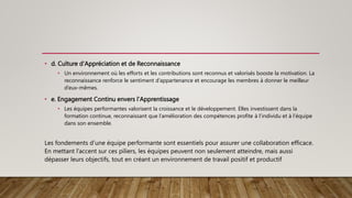 • d. Culture d'Appréciation et de Reconnaissance
• Un environnement où les efforts et les contributions sont reconnus et valorisés booste la motivation. La
reconnaissance renforce le sentiment d’appartenance et encourage les membres à donner le meilleur
d’eux-mêmes.
• e. Engagement Continu envers l'Apprentissage
• Les équipes performantes valorisent la croissance et le développement. Elles investissent dans la
formation continue, reconnaissant que l’amélioration des compétences profite à l’individu et à l’équipe
dans son ensemble.
Les fondements d’une équipe performante sont essentiels pour assurer une collaboration efficace.
En mettant l’accent sur ces piliers, les équipes peuvent non seulement atteindre, mais aussi
dépasser leurs objectifs, tout en créant un environnement de travail positif et productif
 