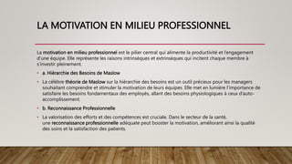 LA MOTIVATION EN MILIEU PROFESSIONNEL
La motivation en milieu professionnel est le pilier central qui alimente la productivité et l’engagement
d’une équipe. Elle représente les raisons intrinsèques et extrinsèques qui incitent chaque membre à
s’investir pleinement.
• a. Hiérarchie des Besoins de Maslow
• La célèbre théorie de Maslow sur la hiérarchie des besoins est un outil précieux pour les managers
souhaitant comprendre et stimuler la motivation de leurs équipes. Elle met en lumière l’importance de
satisfaire les besoins fondamentaux des employés, allant des besoins physiologiques à ceux d’auto-
accomplissement.
• b. Reconnaissance Professionnelle
• La valorisation des efforts et des compétences est cruciale. Dans le secteur de la santé,
une reconnaissance professionnelle adéquate peut booster la motivation, améliorant ainsi la qualité
des soins et la satisfaction des patients.
 