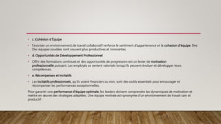 • c. Cohésion d'Équipe
• Favoriser un environnement de travail collaboratif renforce le sentiment d’appartenance et la cohesion d’équipe. Des
Des équipes soudées sont souvent plus productives et innovantes.
• d. Opportunités de Développement Professionnel
• Offrir des formations continues et des opportunités de progression est un levier de motivation
professionnelle puissant. Les employés se sentent valorisés lorsqu’ils peuvent évoluer et développer leurs
compétences.
• e. Récompenses et Incitatifs
• Les incitatifs professionnels, qu’ils soient financiers ou non, sont des outils essentiels pour encourager et
récompenser les performances exceptionnelles.
Pour garantir une performance d’équipe optimale, les leaders doivent comprendre les dynamiques de motivation et
mettre en œuvre des stratégies adaptées. Une équipe motivée est synonyme d’un environnement de travail sain et
productif
 
