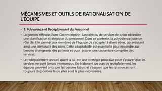 MÉCANISMES ET OUTILS DE RATIONALISATION DE
L’ÉQUIPE
• 1. Polyvalence et Redéploiement du Personnel
• La gestion efficace d’une Circonscription Sanitaire ou de services de soins nécessite
une planification stratégique du personnel. Dans ce contexte, la polyvalence joue un
rôle clé. Elle permet aux membres de l’équipe de s’adapter à divers rôles, garantissant
ainsi une continuité des soins. Cette adaptabilité est essentielle pour répondre aux
besoins changeants des patients et pour assurer une couverture complète des
services.
• Le redéploiement annuel, quant à lui, est une stratégie proactive pour s’assurer que les
services ne sont jamais interrompus. En élaborant un plan de redéploiement, les
équipes peuvent anticiper les besoins futurs et s’assurer que les ressources sont
toujours disponibles là où elles sont le plus nécessaires.
 