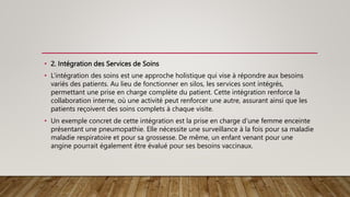 • 2. Intégration des Services de Soins
• L’intégration des soins est une approche holistique qui vise à répondre aux besoins
variés des patients. Au lieu de fonctionner en silos, les services sont intégrés,
permettant une prise en charge complète du patient. Cette intégration renforce la
collaboration interne, où une activité peut renforcer une autre, assurant ainsi que les
patients reçoivent des soins complets à chaque visite.
• Un exemple concret de cette intégration est la prise en charge d’une femme enceinte
présentant une pneumopathie. Elle nécessite une surveillance à la fois pour sa maladie
maladie respiratoire et pour sa grossesse. De même, un enfant venant pour une
angine pourrait également être évalué pour ses besoins vaccinaux.
 