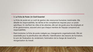 • 3. La Fiche de Poste: Un Outil Essentiel
• La fiche de poste est un outil de gestion des ressources humaines inestimable. Elle
détaille les responsabilités, les tâches et les compétences requises pour un poste
spécifique. En clarifiant les rôles et les attentes, elle sert de guide pour les employés et
et les gestionnaires, assurant ainsi que chaque membre de l’équipe comprend ses
responsabilités.
• Étant évolutive, la fiche de poste s’adapte aux changements organisationnels. Elle est
essentielle pour la planification des effectifs, l’identification des besoins de formation,
le suivi de l’évaluation du rendement, l’estimation de la charge de travail et la
réorganisation du travail.
 