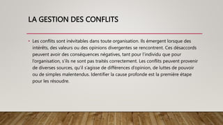 LA GESTION DES CONFLITS
• Les conflits sont inévitables dans toute organisation. Ils émergent lorsque des
intérêts, des valeurs ou des opinions divergentes se rencontrent. Ces désaccords
peuvent avoir des conséquences négatives, tant pour l’individu que pour
l’organisation, s’ils ne sont pas traités correctement. Les conflits peuvent provenir
de diverses sources, qu’il s’agisse de différences d’opinion, de luttes de pouvoir
ou de simples malentendus. Identifier la cause profonde est la première étape
pour les résoudre.
 
