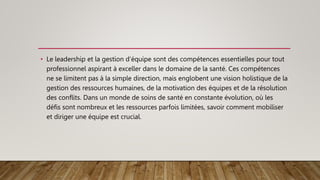 • Le leadership et la gestion d’équipe sont des compétences essentielles pour tout
professionnel aspirant à exceller dans le domaine de la santé. Ces compétences
ne se limitent pas à la simple direction, mais englobent une vision holistique de la
gestion des ressources humaines, de la motivation des équipes et de la résolution
des conflits. Dans un monde de soins de santé en constante évolution, où les
défis sont nombreux et les ressources parfois limitées, savoir comment mobiliser
et diriger une équipe est crucial.
 