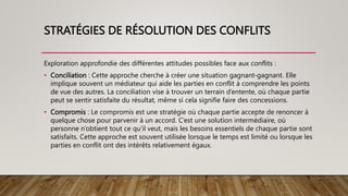 STRATÉGIES DE RÉSOLUTION DES CONFLITS
Exploration approfondie des différentes attitudes possibles face aux conflits :
• Conciliation : Cette approche cherche à créer une situation gagnant-gagnant. Elle
implique souvent un médiateur qui aide les parties en conflit à comprendre les points
de vue des autres. La conciliation vise à trouver un terrain d’entente, où chaque partie
peut se sentir satisfaite du résultat, même si cela signifie faire des concessions.
• Compromis : Le compromis est une stratégie où chaque partie accepte de renoncer à
quelque chose pour parvenir à un accord. C’est une solution intermédiaire, où
personne n’obtient tout ce qu’il veut, mais les besoins essentiels de chaque partie sont
satisfaits. Cette approche est souvent utilisée lorsque le temps est limité ou lorsque les
parties en conflit ont des intérêts relativement égaux.
 