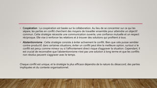 • Coopération : La coopération est basée sur la collaboration. Au lieu de se concentrer sur ce qui les
sépare, les parties en conflit cherchent des moyens de travailler ensemble pour atteindre un objectif
commun. Cette stratégie nécessite une communication ouverte, une confiance mutuelle et un respect
réciproque. Elle vise à renforcer les relations et à trouver des solutions qui profitent à tous.
• Abstentionnisme : Cette stratégie consiste à éviter activement le conflit. Bien que cela puisse sembler
contre-productif, dans certaines situations, éviter un conflit peut être la meilleure option, surtout si le
conflit est perçu comme mineur ou si l’affrontement direct risque d’aggraver la situation. Cependant, il
est crucial de reconnaître que l’abstentionnisme n’est pas une solution à long terme et que les conflits
non résolus peuvent s’aggraver avec le temps.
Chaque conflit est unique, et la stratégie la plus efficace dépendra de la nature du désaccord, des parties
impliquées et du contexte organisationnel.
 