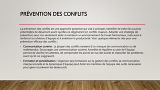 PRÉVENTION DES CONFLITS
La prévention des conflits est une approche proactive qui vise à anticiper, identifier et traiter les sources
potentielles de désaccord avant qu’elles ne dégénèrent en conflits majeurs. Adopter une stratégie de
prévention peut non seulement aider à maintenir un environnement de travail harmonieux, mais aussi à
renforcer la cohésion d’équipe et à améliorer la productivité. Voici quelques éléments clés pour une
prévention efficace des conflits :
• Communication ouverte : La plupart des conflits naissent d’un manque de communication ou de
malentendus. Encourager une communication ouverte, honnête et régulière au sein de l’équipe
permet de clarifier les attentes, de comprendre les points de vue des autres et d’aborder les problèmes
avant qu’ils ne s’aggravent.
• Formation et sensibilisation : Organiser des formations sur la gestion des conflits, la communication
interpersonnelle et la dynamique d’équipe peut doter les membres de l’équipe des outils nécessaires
pour gérer et prévenir les désaccords.
 