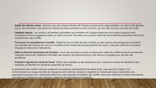 • Établir des attentes claires : Assurez-vous que chaque membre de l’équipe comprend ses responsabilités, ses rôles et les attentes
qui lui sont associées. Cela réduit les chances de chevauchement ou de confusion, qui sont des sources courantes de conflit.
• Feedback régulier : Les sessions de feedback permettent aux membres de l’équipe d’exprimer leurs préoccupations, leurs
frustrations ou leurs suggestions dans un cadre structuré. Cela offre une occasion d’aborder les problèmes potentiels avant qu’ils
ne deviennent des conflits.
• Promouvoir la compréhension mutuelle : Organiser des activités de team building ou des sessions de partage pour permettre
aux membres de l’équipe de mieux se connaître et de comprendre les perspectives des autres. Cela peut renforcer la cohésion
d’équipe et réduire les malentendus.
• Mise en place de mécanismes de résolution : Avoir des procédures claires en place pour traiter les conflits lorsqu’ils surviennent.
Cela peut inclure des médiations formelles, des sessions de brainstorming ou des réunions d’équipe pour discuter des
problèmes.
• Évaluation régulière du climat de travail : Utiliser des enquêtes ou des évaluations pour mesurer le niveau de satisfaction des
employés et identifier les domaines potentiels de tension.
La prévention des conflits n’est pas seulement une question de prévention des désaccords, mais aussi de création d’un
environnement où chaque membre de l’équipe se sent valorisé, compris et respecté. En investissant dans la prévention, les
organisations peuvent non seulement réduire les coûts associés à la gestion des conflits, mais aussi renforcer la culture d’entreprise
et améliorer la satisfaction des infirmiers, médecins, fonctionnaires ou employés,
 