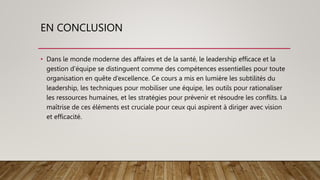 EN CONCLUSION
• Dans le monde moderne des affaires et de la santé, le leadership efficace et la
gestion d’équipe se distinguent comme des compétences essentielles pour toute
organisation en quête d’excellence. Ce cours a mis en lumière les subtilités du
leadership, les techniques pour mobiliser une équipe, les outils pour rationaliser
les ressources humaines, et les stratégies pour prévenir et résoudre les conflits. La
maîtrise de ces éléments est cruciale pour ceux qui aspirent à diriger avec vision
et efficacité.
 