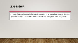 LEADERSHIP
La capacité d’entraîner et d’influencer les autres – et l’acceptation mutuelle de cette
capacité – dans la poursuite et l’atteinte d’objectifs partagés au sein du groupe.
 