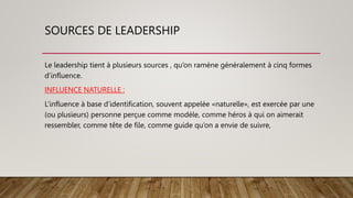 SOURCES DE LEADERSHIP
Le leadership tient à plusieurs sources , qu’on ramène généralement à cinq formes
d’influence.
INFLUENCE NATURELLE :
L’influence à base d’identification, souvent appelée «naturelle», est exercée par une
(ou plusieurs) personne perçue comme modèle, comme héros à qui on aimerait
ressembler, comme tête de file, comme guide qu’on a envie de suivre,
 