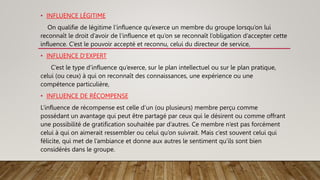 • INFLUENCE LÉGITIME
On qualifie de légitime l’influence qu’exerce un membre du groupe lorsqu’on lui
reconnaît le droit d’avoir de l’influence et qu’on se reconnaît l’obligation d’accepter cette
influence. C’est le pouvoir accepté et reconnu, celui du directeur de service,
• INFLUENCE D'EXPERT
C’est le type d’influence qu’exerce, sur le plan intellectuel ou sur le plan pratique,
celui (ou ceux) à qui on reconnaît des connaissances, une expérience ou une
compétence particulière,
• INFLUENCE DE RÉCOMPENSE
L’influence de récompense est celle d’un (ou plusieurs) membre perçu comme
possédant un avantage qui peut être partagé par ceux qui le désirent ou comme offrant
une possibilité de gratification souhaitée par d’autres. Ce membre n’est pas forcément
celui à qui on aimerait ressembler ou celui qu’on suivrait. Mais c’est souvent celui qui
félicite, qui met de l’ambiance et donne aux autres le sentiment qu’ils sont bien
considérés dans le groupe.
 