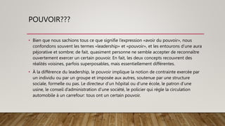 POUVOIR???
• Bien que nous sachions tous ce que signifie l’expression «avoir du pouvoir», nous
confondons souvent les termes «leadership» et «pouvoir», et les entourons d’une aura
péjorative et sombre; de fait, quasiment personne ne semble accepter de reconnaître
ouvertement exercer un certain pouvoir. En fait, les deux concepts recouvrent des
réalités voisines, parfois superposables, mais essentiellement différentes.
• À la différence du leadership, le pouvoir implique la notion de contrainte exercée par
un individu ou par un groupe et imposée aux autres, soutenue par une structure
sociale, formelle ou pas. Le directeur d’un hôpital ou d’une école, le patron d’une
usine, le conseil d’administration d’une société, le policier qui règle la circulation
automobile à un carrefour: tous ont un certain pouvoir.
 