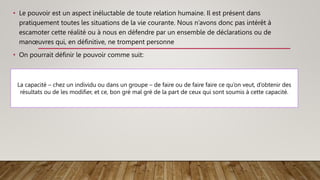 • Le pouvoir est un aspect inéluctable de toute relation humaine. Il est présent dans
pratiquement toutes les situations de la vie courante. Nous n’avons donc pas intérêt à
escamoter cette réalité ou à nous en défendre par un ensemble de déclarations ou de
manœuvres qui, en définitive, ne trompent personne
• On pourrait définir le pouvoir comme suit:
La capacité – chez un individu ou dans un groupe – de faire ou de faire faire ce qu’on veut, d’obtenir des
résultats ou de les modifier, et ce, bon gré mal gré de la part de ceux qui sont soumis à cette capacité.
 