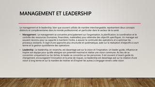 MANAGEMENT ET LEADERSHIP
Le management et le leadership, bien que souvent utilisés de manière interchangeable, représentent deux concepts
distincts et complémentaires dans le monde professionnel, en particulier dans le secteur de la santé
• Management : Le management se concentre principalement sur l’organisation, la planification, la coordination et le
contrôle des ressources (humaines, financières, matérielles) pour atteindre des objectifs spécifiques. Un manager est
souvent reconnu pour sa capacité à maintenir l’ordre, à assurer la continuité des opérations et à optimiser les
processus existants. Il s’agit d’une approche plus structurée et systématique, axée sur la réalisation d’objectifs à court
terme et la gestion quotidienne des opérations
• Leadership : Le leadership, en revanche, est davantage axé sur la vision et l’inspiration. Un leader guide, influence et
inspire son équipe pour qu’elle atteigne son potentiel maximal et réalise une vision commune. Au lieu de se
concentrer uniquement sur les tâches, le leader se concentre sur les personnes. Il est souvent à l’avant-garde du
changement, encourageant l’innovation et la prise de risques. Le leadership est davantage axé sur la création d’une
vision à long terme et sur la manière de motiver et d’inspirer les autres à s’engager envers cette vision
 