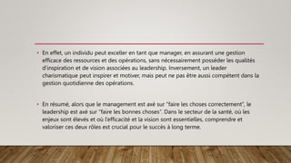 • En effet, un individu peut exceller en tant que manager, en assurant une gestion
efficace des ressources et des opérations, sans nécessairement posséder les qualités
d’inspiration et de vision associées au leadership. Inversement, un leader
charismatique peut inspirer et motiver, mais peut ne pas être aussi compétent dans la
gestion quotidienne des opérations.
• En résumé, alors que le management est axé sur “faire les choses correctement”, le
leadership est axé sur “faire les bonnes choses”. Dans le secteur de la santé, où les
enjeux sont élevés et où l’efficacité et la vision sont essentielles, comprendre et
valoriser ces deux rôles est crucial pour le succès à long terme.
 