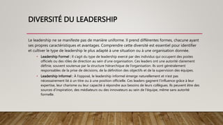 DIVERSITÉ DU LEADERSHIP
Le leadership ne se manifeste pas de manière uniforme. Il prend différentes formes, chacune ayant
ses propres caractéristiques et avantages. Comprendre cette diversité est essentiel pour identifier
et cultiver le type de leadership le plus adapté à une situation ou à une organisation donnée.
• Leadership Formel : Il s’agit du type de leadership exercé par des individus qui occupent des postes
officiels ou des rôles de direction au sein d’une organisation. Ces leaders ont une autorité clairement
définie, souvent soutenue par la structure hiérarchique de l’organisation. Ils sont généralement
responsables de la prise de décisions, de la définition des objectifs et de la supervision des équipes.
• Leadership Informel : À l’opposé, le leadership informel émerge naturellement et n’est pas
nécessairement lié à un titre ou à une position officielle. Ces leaders gagnent l’influence grâce à leur
expertise, leur charisme ou leur capacité à répondre aux besoins de leurs collègues. Ils peuvent être des
sources d’inspiration, des médiateurs ou des innovateurs au sein de l’équipe, même sans autorité
formelle.
 